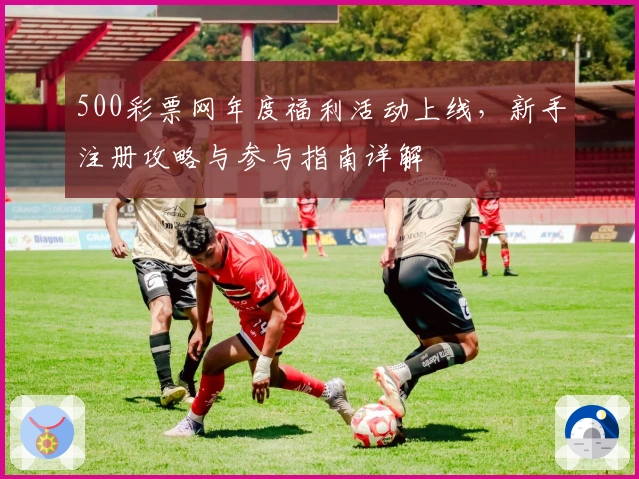 500彩票网年度福利活动上线，新手注册攻略与参与指南详解