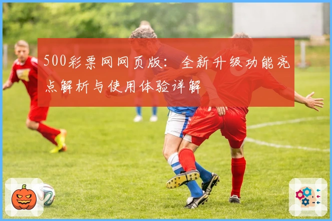 500彩票网网页版:全新升级功能亮点解析与使用体验详解