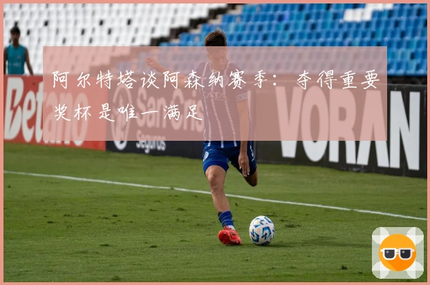 阿尔特塔谈阿森纳赛季：夺得重要奖杯是唯一满足