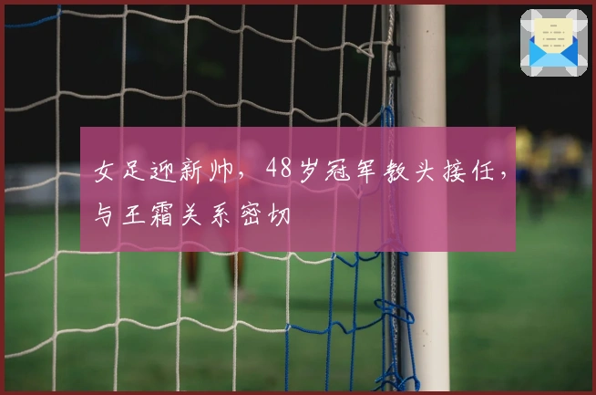 女足迎新帅，48岁冠军教头接任，与王霜关系密切