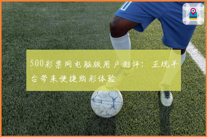 500彩票网电脑版用户测评：正规平台带来便捷购彩体验