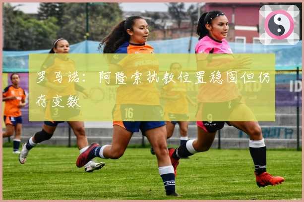 罗马诺：阿隆索执教位置稳固但仍存变数