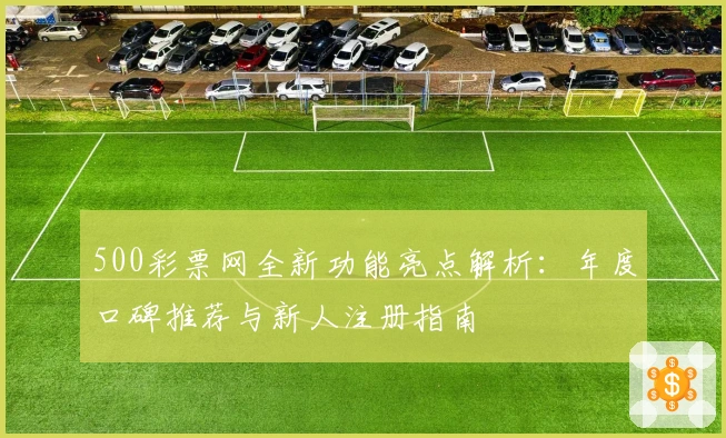 500彩票网全新功能亮点解析：年度口碑推荐与新人注册指南