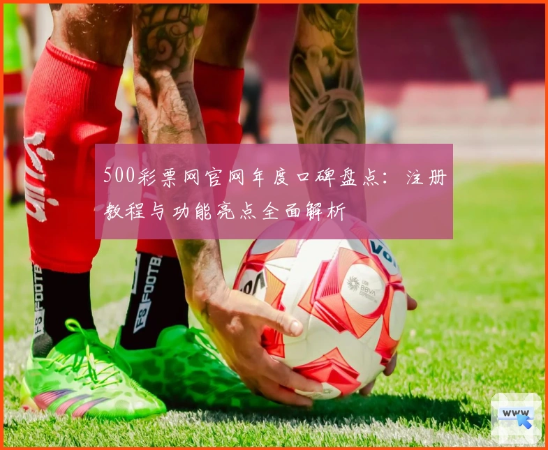 500彩票网官网年度口碑盘点：注册教程与功能亮点全面解析